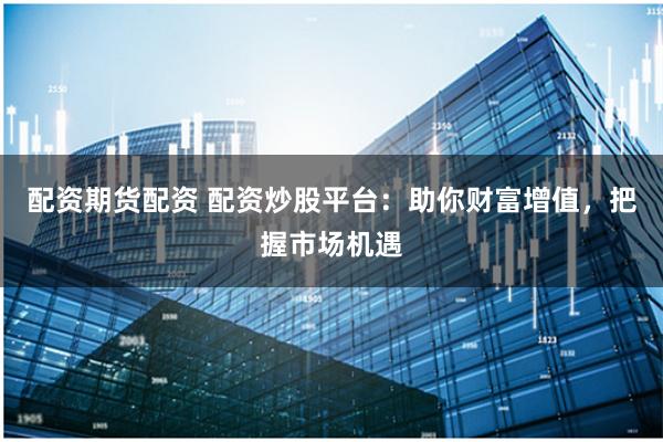 配资期货配资 配资炒股平台：助你财富增值，把握市场机遇