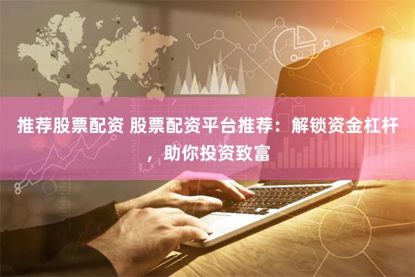 推荐股票配资 股票配资平台推荐：解锁资金杠杆，助你投资致富