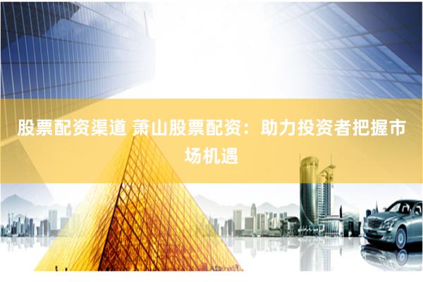 股票配资渠道 萧山股票配资：助力投资者把握市场机遇
