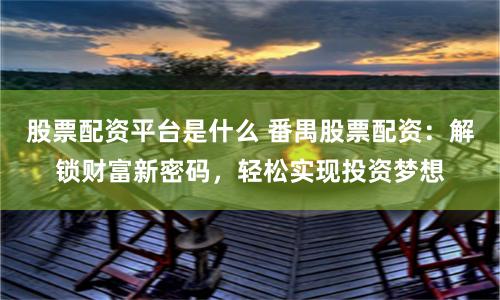 股票配资平台是什么 番禺股票配资：解锁财富新密码，轻松实现投资梦想