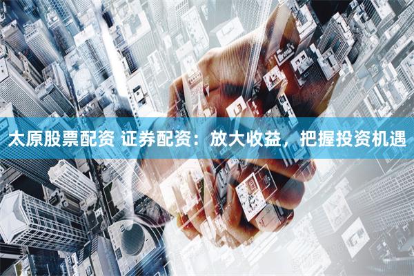 太原股票配资 证券配资：放大收益，把握投资机遇