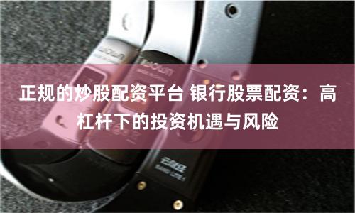 正规的炒股配资平台 银行股票配资：高杠杆下的投资机遇与风险
