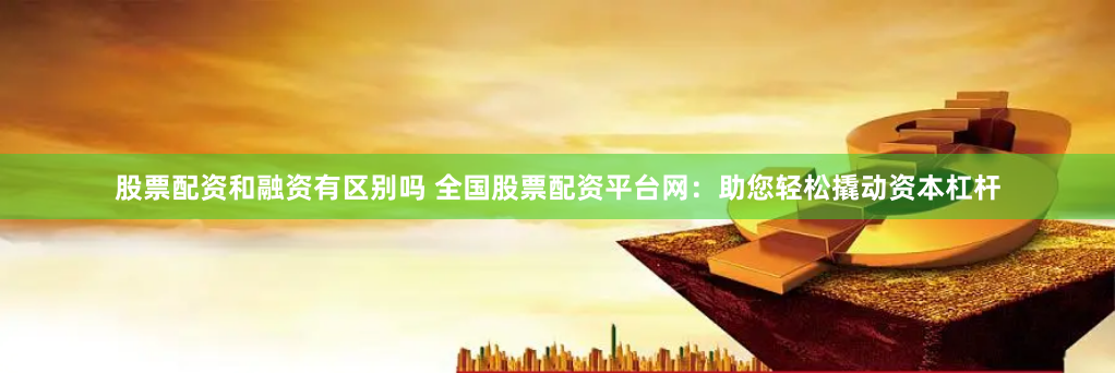股票配资和融资有区别吗 全国股票配资平台网：助您轻松撬动资本杠杆