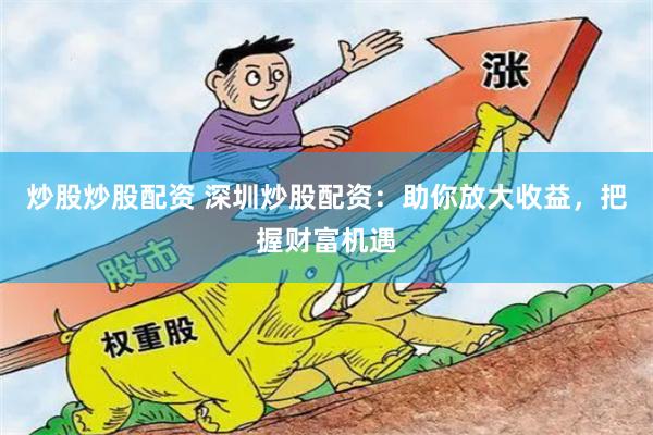 炒股炒股配资 深圳炒股配资：助你放大收益，把握财富机遇