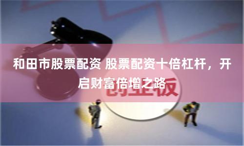 和田市股票配资 股票配资十倍杠杆，开启财富倍增之路