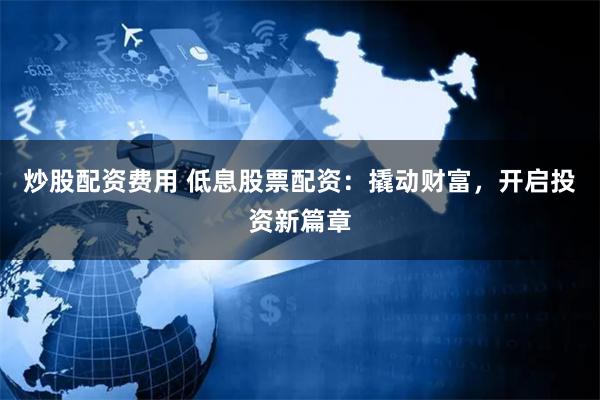 炒股配资费用 低息股票配资：撬动财富，开启投资新篇章