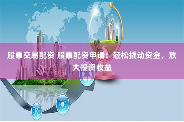 股票交易配资 股票配资申请：轻松撬动资金，放大投资收益