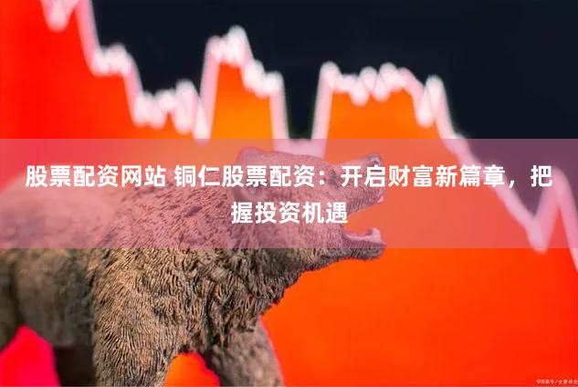 股票配资网站 铜仁股票配资：开启财富新篇章，把握投资机遇