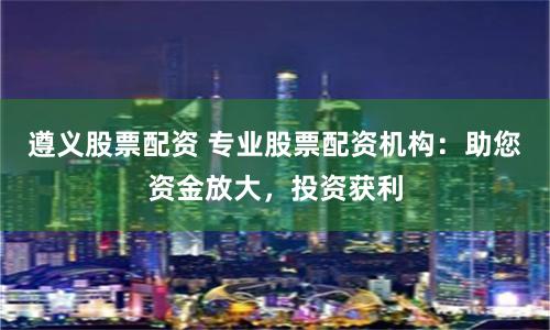 遵义股票配资 专业股票配资机构：助您资金放大，投资获利