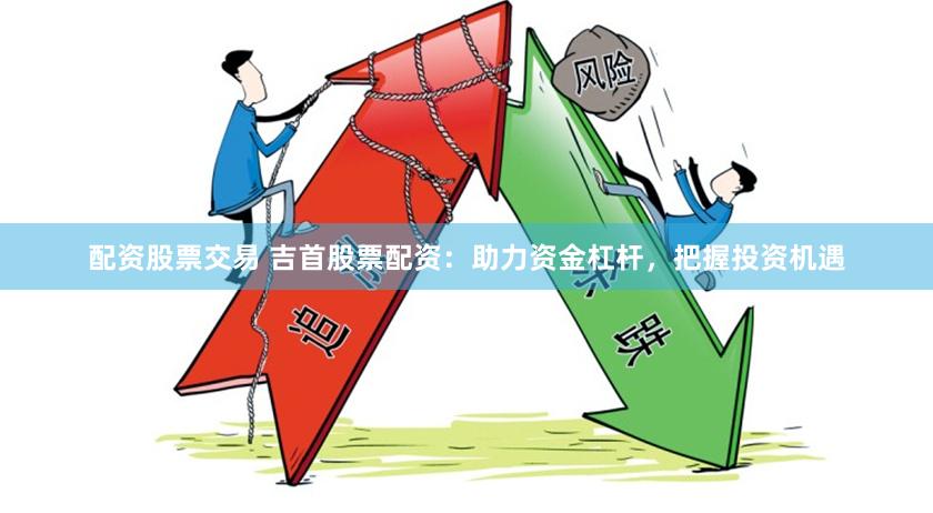 配资股票交易 吉首股票配资：助力资金杠杆，把握投资机遇