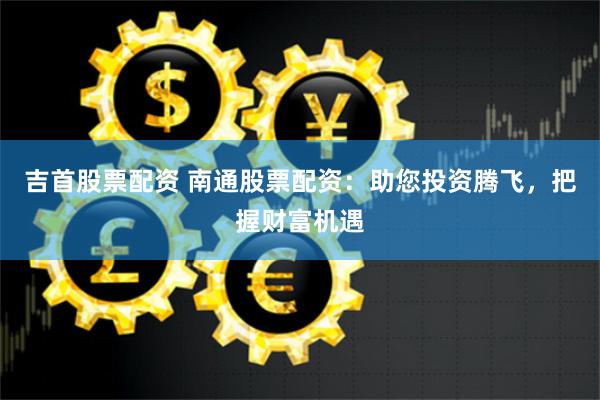 吉首股票配资 南通股票配资：助您投资腾飞，把握财富机遇