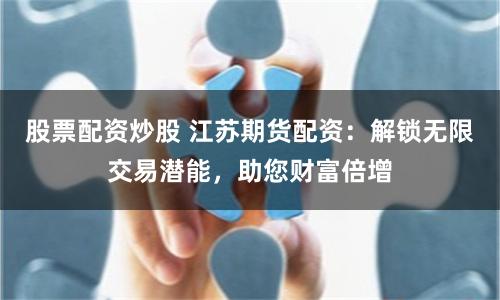 股票配资炒股 江苏期货配资：解锁无限交易潜能，助您财富倍增