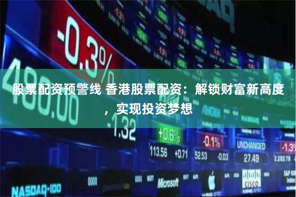 股票配资预警线 香港股票配资：解锁财富新高度，实现投资梦想