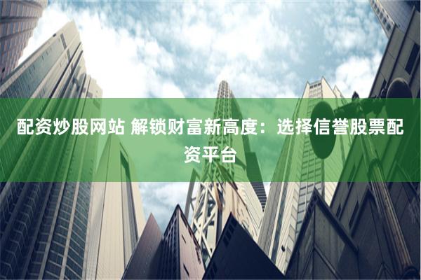 配资炒股网站 解锁财富新高度：选择信誉股票配资平台
