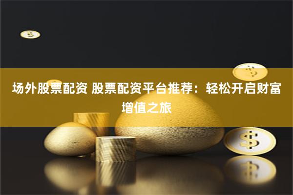 场外股票配资 股票配资平台推荐：轻松开启财富增值之旅