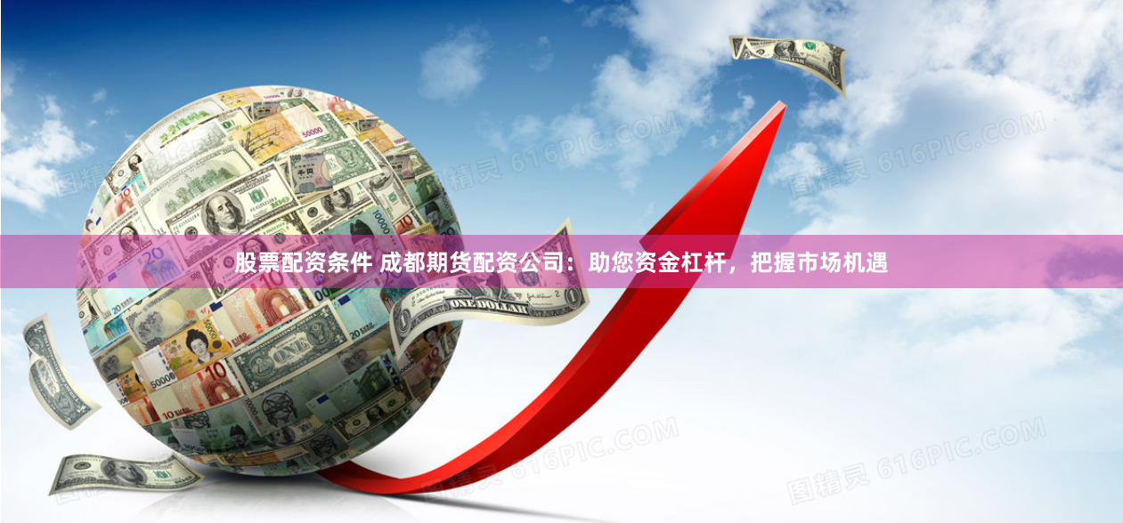 股票配资条件 成都期货配资公司：助您资金杠杆，把握市场机遇