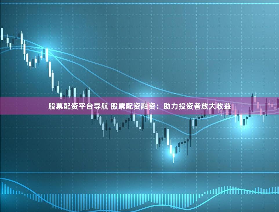 股票配资平台导航 股票配资融资：助力投资者放大收益