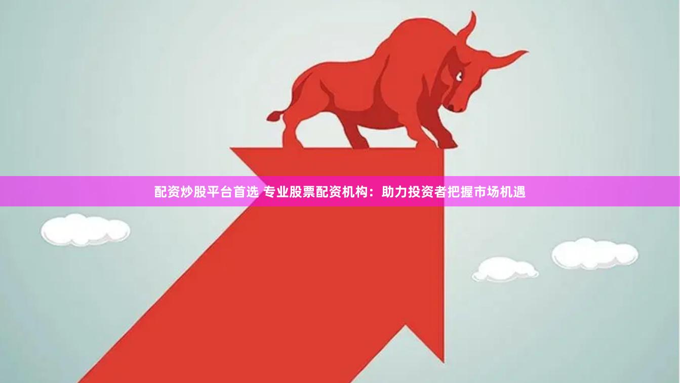 配资炒股平台首选 专业股票配资机构：助力投资者把握市场机遇