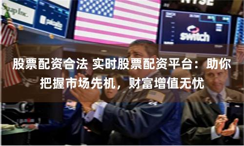股票配资合法 实时股票配资平台：助你把握市场先机，财富增值无忧