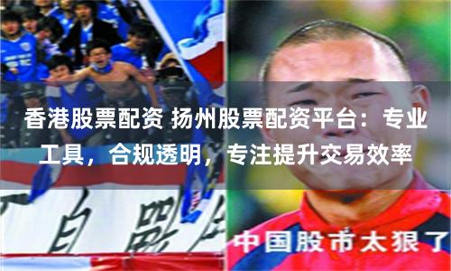 香港股票配资 扬州股票配资平台：专业工具，合规透明，专注提升交易效率