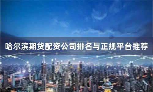 哈尔滨期货配资公司排名与正规平台推荐