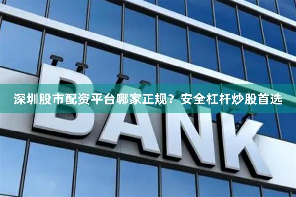 深圳股市配资平台哪家正规？安全杠杆炒股首选