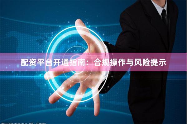 配资平台开通指南：合规操作与风险提示